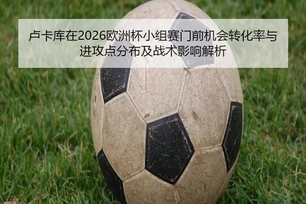 卢卡库在2026欧洲杯小组赛门前机会转化率与进攻点分布及战术影响解析